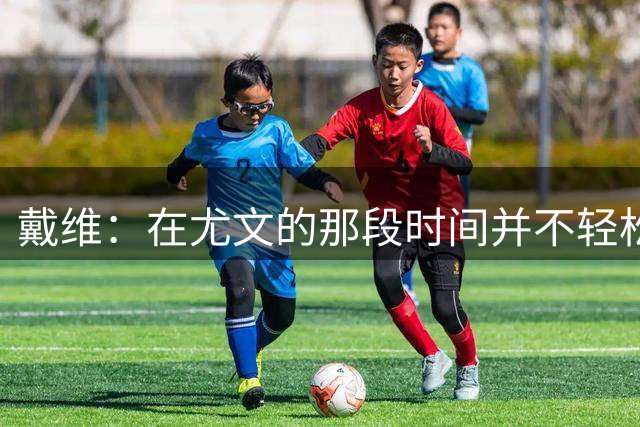 戴维：在尤文的那段时间并不轻松，我认为西甲很适合我的特点